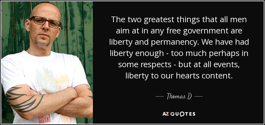 The two greatest things that all men aim at in any free government are liberty and permanency. We have had liberty enough - too much perhaps in some respects - but at all events, liberty to our hearts content. - Thomas D