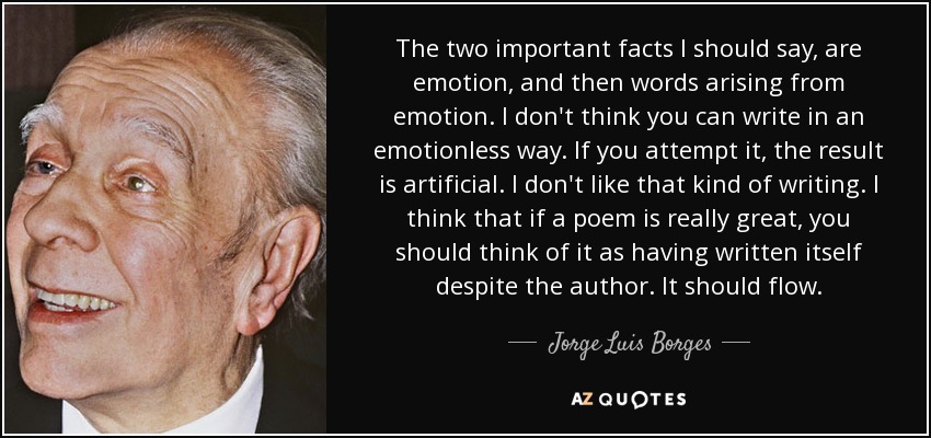 The two important facts I should say, are emotion, and then words arising from emotion. I don't think you can write in an emotionless way. If you attempt it, the result is artificial. I don't like that kind of writing. I think that if a poem is really great, you should think of it as having written itself despite the author. It should flow. - Jorge Luis Borges