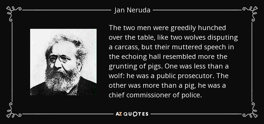 The two men were greedily hunched over the table, like two wolves disputing a carcass, but their muttered speech in the echoing hall resembled more the grunting of pigs. One was less than a wolf: he was a public prosecutor. The other was more than a pig, he was a chief commissioner of police. - Jan Neruda