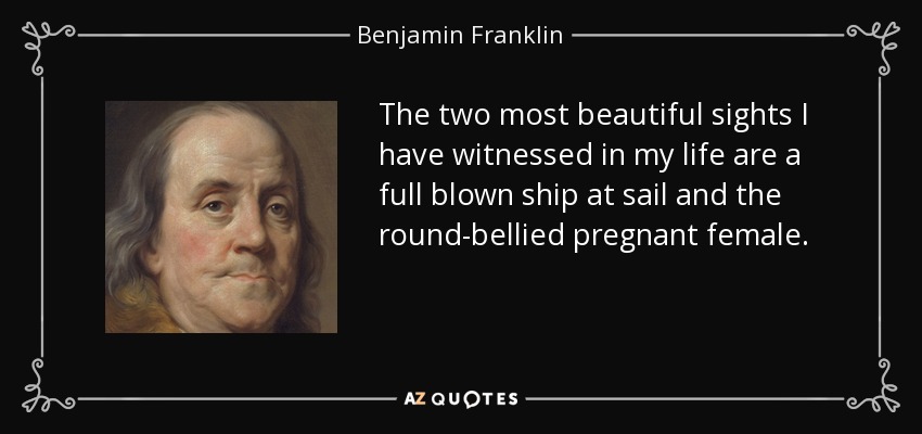 The two most beautiful sights I have witnessed in my life are a full blown ship at sail and the round-bellied pregnant female. - Benjamin Franklin