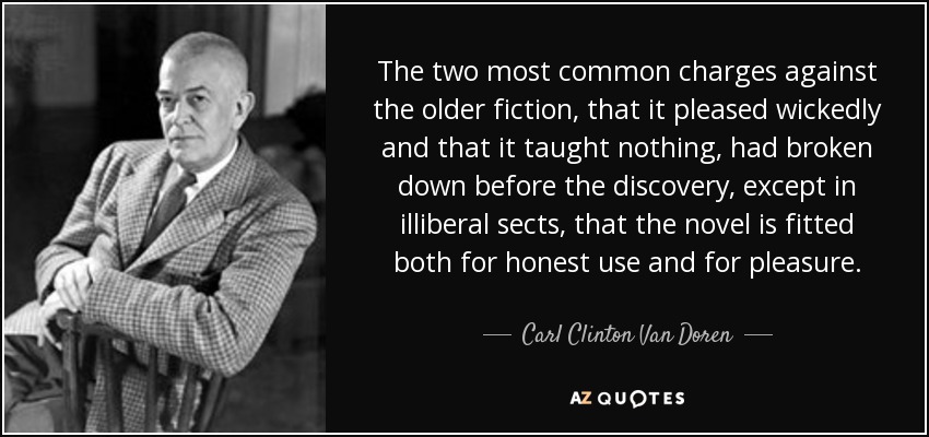 The two most common charges against the older fiction, that it pleased wickedly and that it taught nothing, had broken down before the discovery, except in illiberal sects, that the novel is fitted both for honest use and for pleasure. - Carl Clinton Van Doren