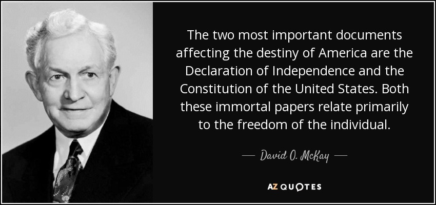 The two most important documents affecting the destiny of America are the Declaration of Independence and the Constitution of the United States. Both these immortal papers relate primarily to the freedom of the individual. - David O. McKay