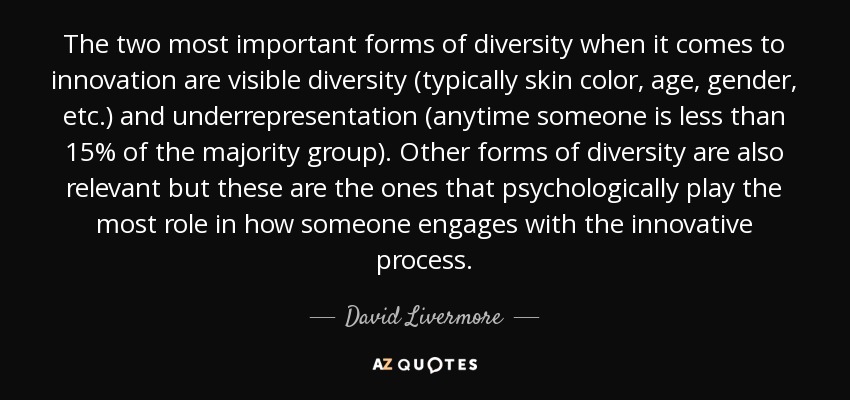 The two most important forms of diversity when it comes to innovation are visible diversity (typically skin color, age, gender, etc.) and underrepresentation (anytime someone is less than 15% of the majority group). Other forms of diversity are also relevant but these are the ones that psychologically play the most role in how someone engages with the innovative process. - David Livermore