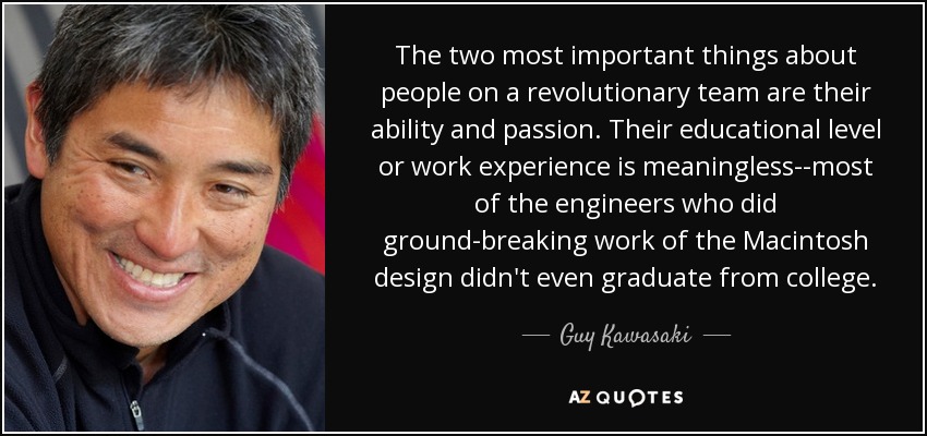 The two most important things about people on a revolutionary team are their ability and passion. Their educational level or work experience is meaningless--most of the engineers who did ground-breaking work of the Macintosh design didn't even graduate from college. - Guy Kawasaki
