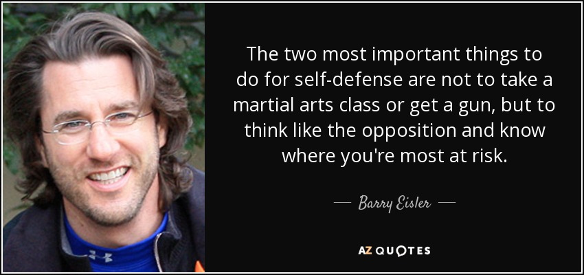 The two most important things to do for self-defense are not to take a martial arts class or get a gun, but to think like the opposition and know where you're most at risk. - Barry Eisler