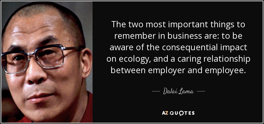 The two most important things to remember in business are: to be aware of the consequential impact on ecology, and a caring relationship between employer and employee. - Dalai Lama