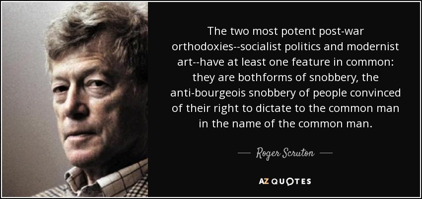 The two most potent post-war orthodoxies--socialist politics and modernist art--have at least one feature in common: they are bothforms of snobbery, the anti-bourgeois snobbery of people convinced of their right to dictate to the common man in the name of the common man. - Roger Scruton