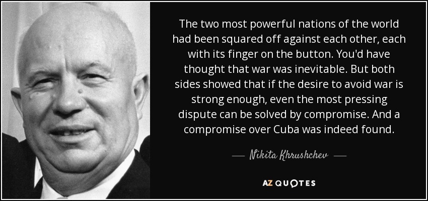 The two most powerful nations of the world had been squared off against each other, each with its finger on the button. You'd have thought that war was inevitable. But both sides showed that if the desire to avoid war is strong enough, even the most pressing dispute can be solved by compromise. And a compromise over Cuba was indeed found. - Nikita Khrushchev