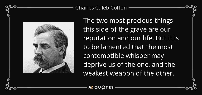 The two most precious things this side of the grave are our reputation and our life. But it is to be lamented that the most contemptible whisper may deprive us of the one, and the weakest weapon of the other. - Charles Caleb Colton