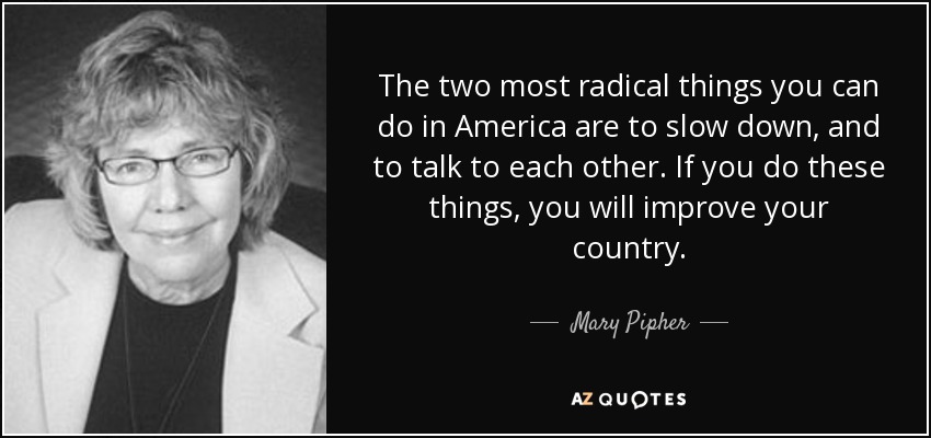 The two most radical things you can do in America are to slow down, and to talk to each other. If you do these things, you will improve your country. - Mary Pipher