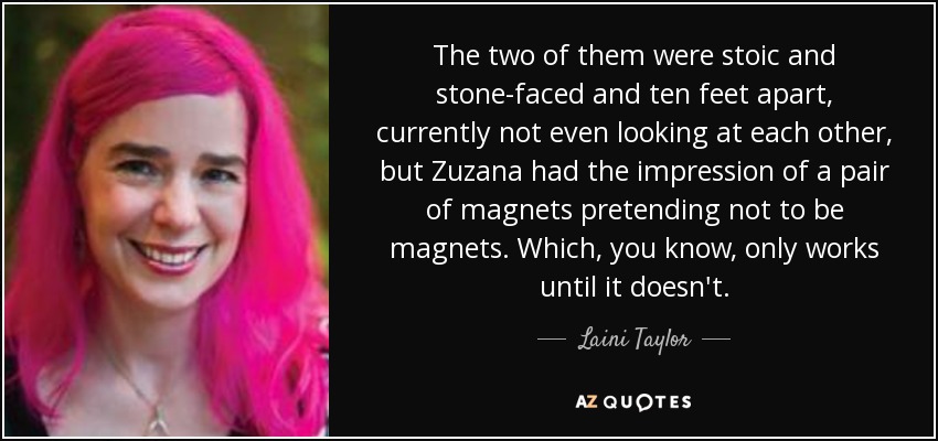 The two of them were stoic and stone-faced and ten feet apart, currently not even looking at each other, but Zuzana had the impression of a pair of magnets pretending not to be magnets. Which, you know, only works until it doesn't. - Laini Taylor