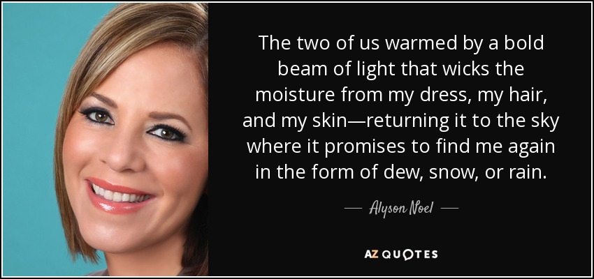 The two of us warmed by a bold beam of light that wicks the moisture from my dress, my hair, and my skin—returning it to the sky where it promises to find me again in the form of dew, snow, or rain. - Alyson Noel