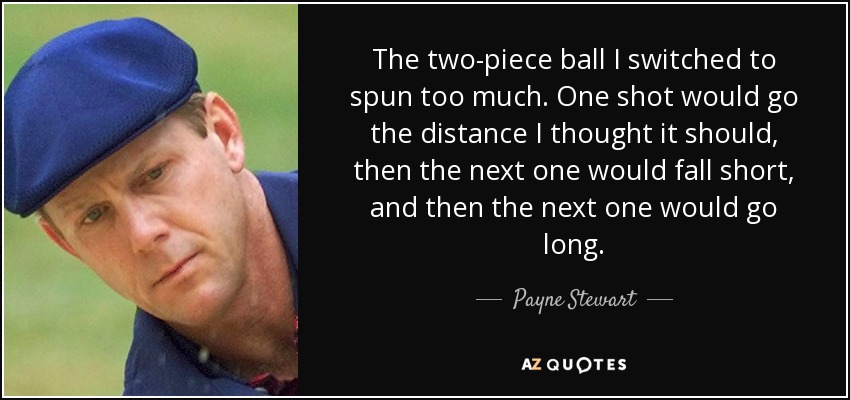 The two-piece ball I switched to spun too much. One shot would go the distance I thought it should, then the next one would fall short, and then the next one would go long. - Payne Stewart