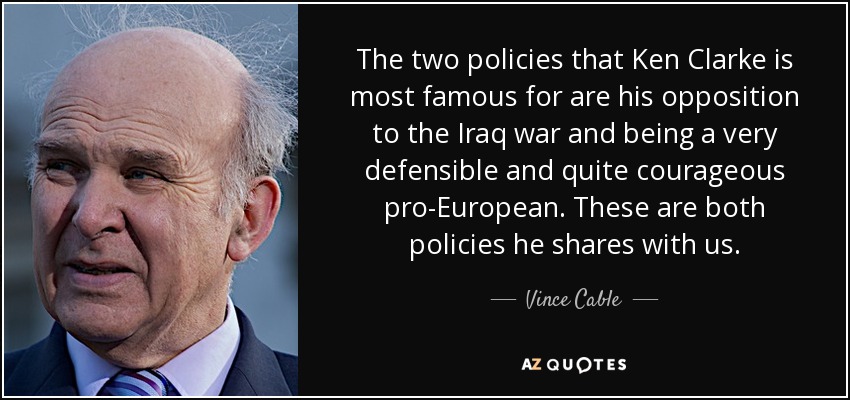 The two policies that Ken Clarke is most famous for are his opposition to the Iraq war and being a very defensible and quite courageous pro-European. These are both policies he shares with us. - Vince Cable