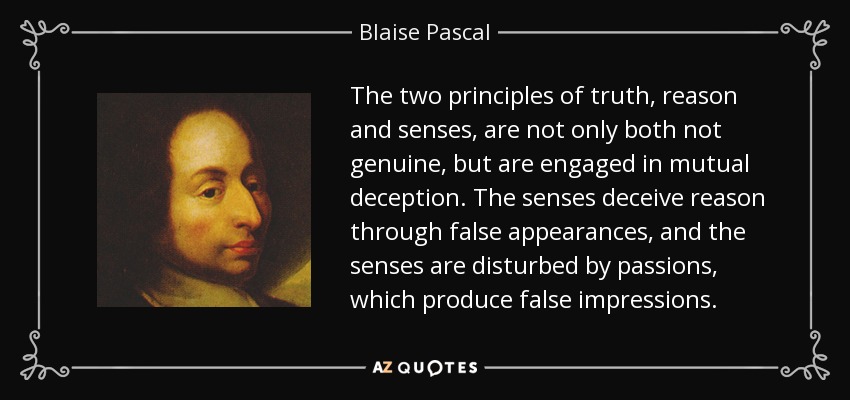The two principles of truth, reason and senses, are not only both not genuine, but are engaged in mutual deception. The senses deceive reason through false appearances, and the senses are disturbed by passions, which produce false impressions. - Blaise Pascal