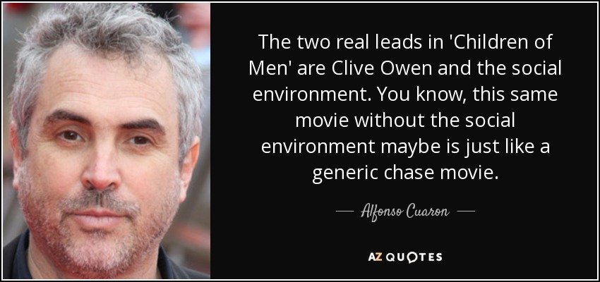 The two real leads in 'Children of Men' are Clive Owen and the social environment. You know, this same movie without the social environment maybe is just like a generic chase movie. - Alfonso Cuaron