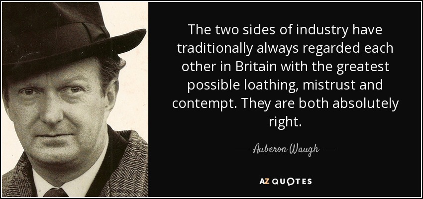 The two sides of industry have traditionally always regarded each other in Britain with the greatest possible loathing, mistrust and contempt. They are both absolutely right. - Auberon Waugh