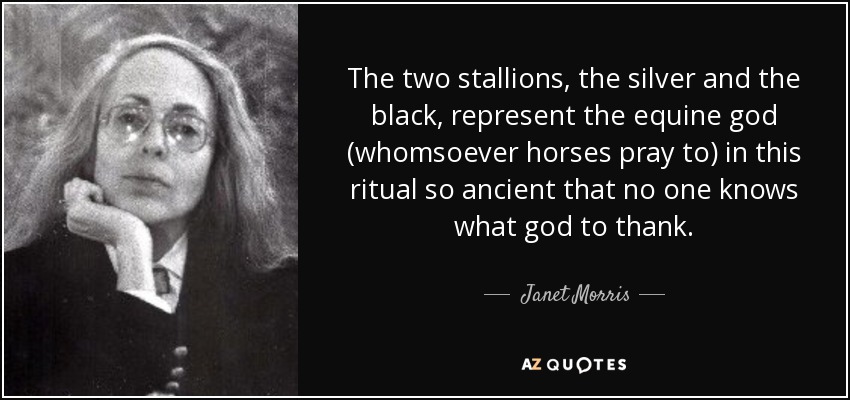The two stallions, the silver and the black, represent the equine god (whomsoever horses pray to) in this ritual so ancient that no one knows what god to thank. - Janet Morris