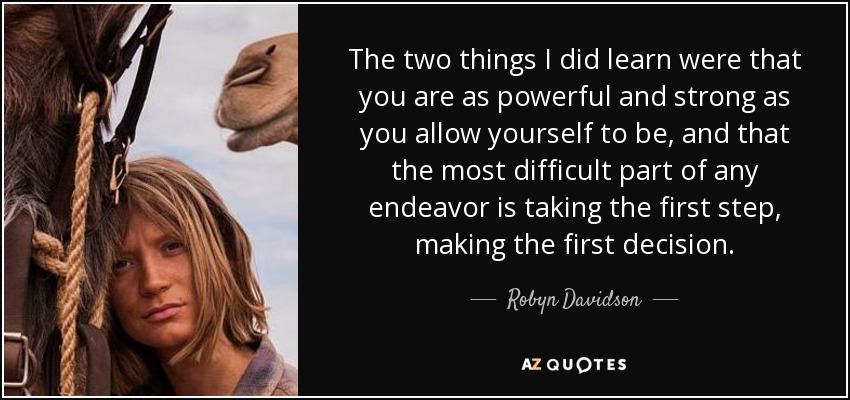 The two things I did learn were that you are as powerful and strong as you allow yourself to be, and that the most difficult part of any endeavor is taking the first step, making the first decision. - Robyn Davidson