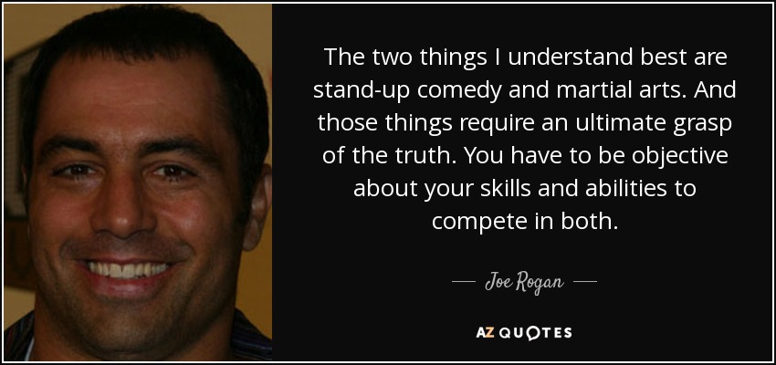 The two things I understand best are stand-up comedy and martial arts. And those things require an ultimate grasp of the truth. You have to be objective about your skills and abilities to compete in both. - Joe Rogan