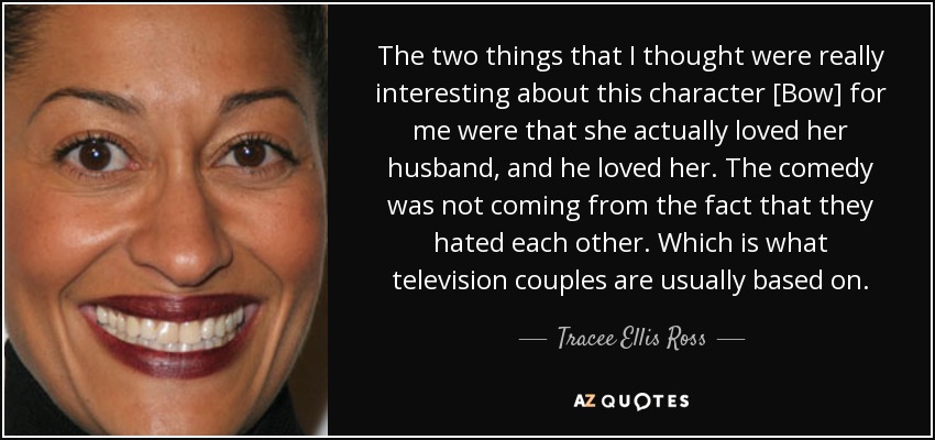 The two things that I thought were really interesting about this character [Bow] for me were that she actually loved her husband, and he loved her. The comedy was not coming from the fact that they hated each other. Which is what television couples are usually based on. - Tracee Ellis Ross