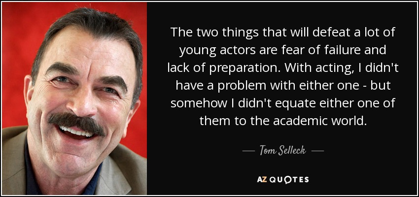 The two things that will defeat a lot of young actors are fear of failure and lack of preparation. With acting, I didn't have a problem with either one - but somehow I didn't equate either one of them to the academic world. - Tom Selleck