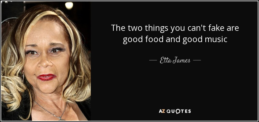 The two things you can't fake are good food and good music - Etta James