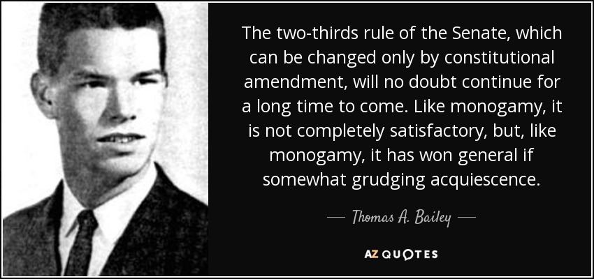 The two-thirds rule of the Senate, which can be changed only by constitutional amendment, will no doubt continue for a long time to come. Like monogamy, it is not completely satisfactory, but, like monogamy, it has won general if somewhat grudging acquiescence. - Thomas A. Bailey