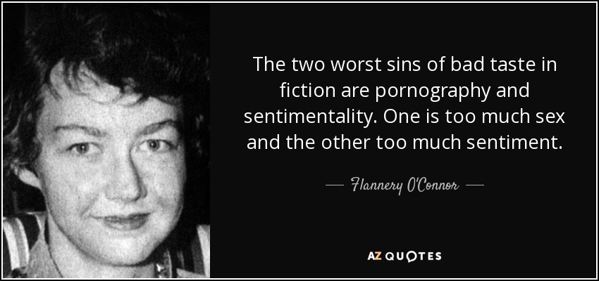 The two worst sins of bad taste in fiction are pornography and sentimentality. One is too much sex and the other too much sentiment. - Flannery O'Connor