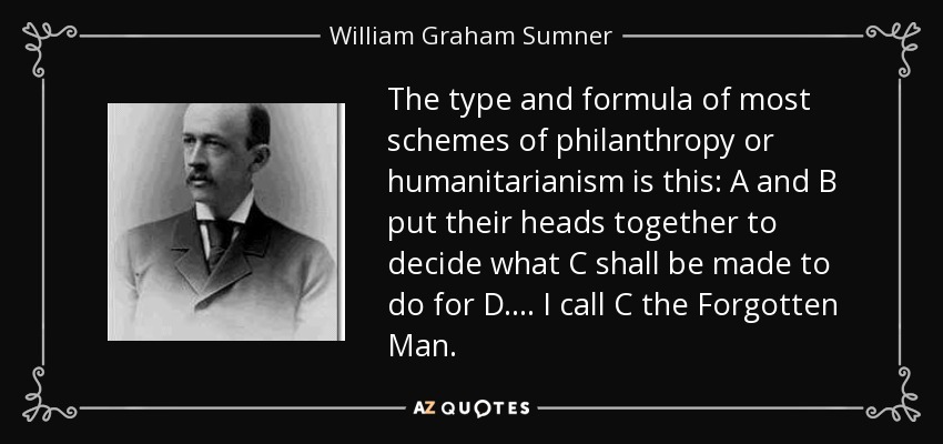The type and formula of most schemes of philanthropy or humanitarianism is this: A and B put their heads together to decide what C shall be made to do for D. . . . I call C the Forgotten Man. - William Graham Sumner