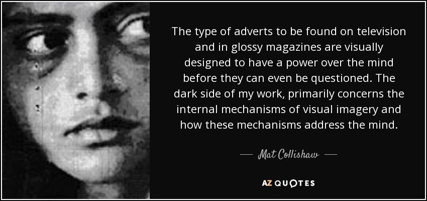 The type of adverts to be found on television and in glossy magazines are visually designed to have a power over the mind before they can even be questioned. The dark side of my work, primarily concerns the internal mechanisms of visual imagery and how these mechanisms address the mind. - Mat Collishaw