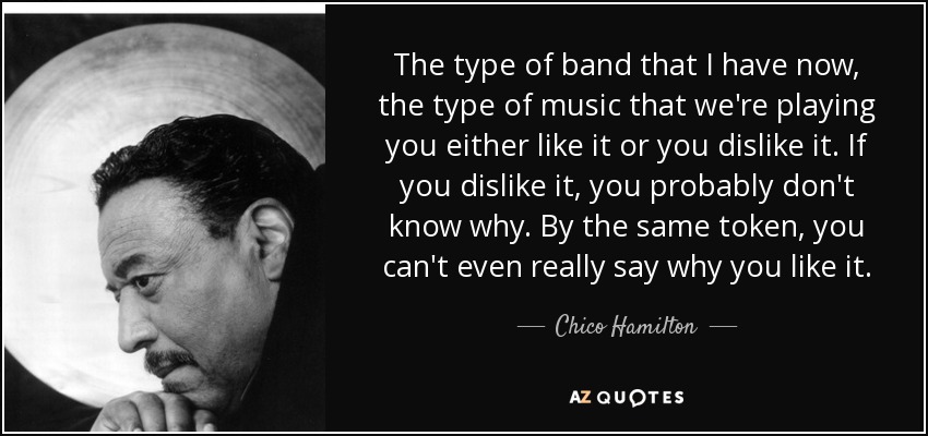 The type of band that I have now, the type of music that we're playing you either like it or you dislike it. If you dislike it, you probably don't know why. By the same token, you can't even really say why you like it. - Chico Hamilton