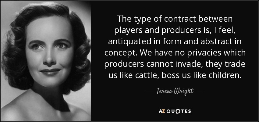The type of contract between players and producers is, I feel, antiquated in form and abstract in concept. We have no privacies which producers cannot invade, they trade us like cattle, boss us like children. - Teresa Wright