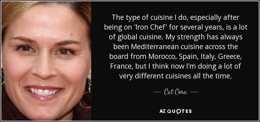 The type of cuisine I do, especially after being on 'Iron Chef' for several years, is a lot of global cuisine. My strength has always been Mediterranean cuisine across the board from Morocco, Spain, Italy, Greece, France, but I think now I'm doing a lot of very different cuisines all the time. - Cat Cora