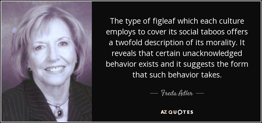 The type of figleaf which each culture employs to cover its social taboos offers a twofold description of its morality. It reveals that certain unacknowledged behavior exists and it suggests the form that such behavior takes. - Freda Adler