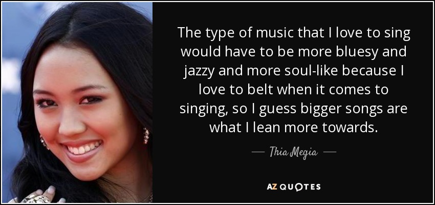 The type of music that I love to sing would have to be more bluesy and jazzy and more soul-like because I love to belt when it comes to singing, so I guess bigger songs are what I lean more towards. - Thia Megia