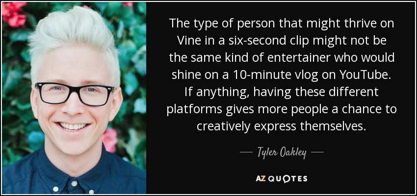 The type of person that might thrive on Vine in a six-second clip might not be the same kind of entertainer who would shine on a 10-minute vlog on YouTube. If anything, having these different platforms gives more people a chance to creatively express themselves. - Tyler Oakley