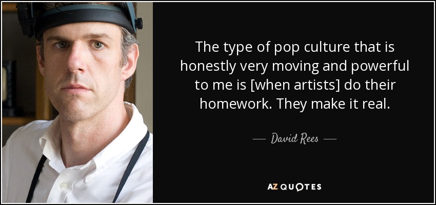 The type of pop culture that is honestly very moving and powerful to me is [when artists] do their homework. They make it real. - David Rees