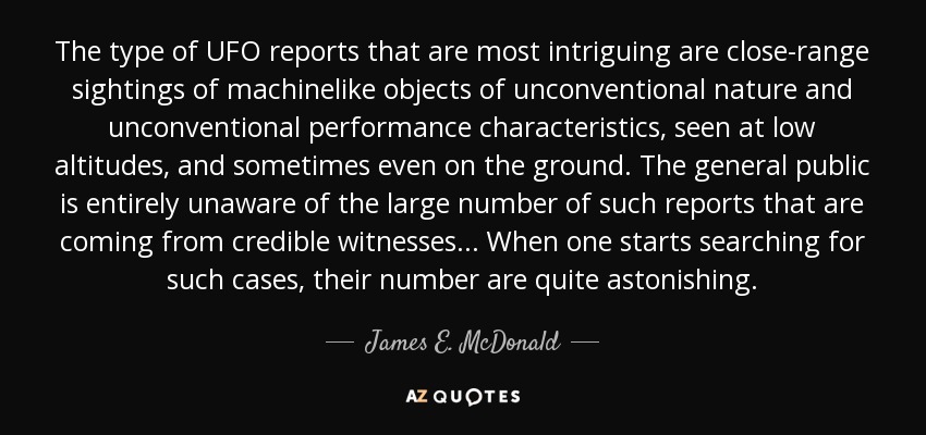 The type of UFO reports that are most intriguing are close-range sightings of machinelike objects of unconventional nature and unconventional performance characteristics, seen at low altitudes, and sometimes even on the ground. The general public is entirely unaware of the large number of such reports that are coming from credible witnesses... When one starts searching for such cases, their number are quite astonishing. - James E. McDonald