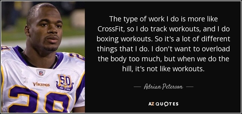 The type of work I do is more like CrossFit, so I do track workouts, and I do boxing workouts. So it's a lot of different things that I do. I don't want to overload the body too much, but when we do the hill, it's not like workouts. - Adrian Peterson