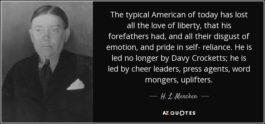 The typical American of today has lost all the love of liberty, that his forefathers had, and all their disgust of emotion, and pride in self- reliance. He is led no longer by Davy Crocketts; he is led by cheer leaders, press agents, word mongers, uplifters. - H. L. Mencken