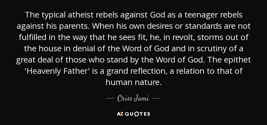 The typical atheist rebels against God as a teenager rebels against his parents. When his own desires or standards are not fulfilled in the way that he sees fit, he, in revolt, storms out of the house in denial of the Word of God and in scrutiny of a great deal of those who stand by the Word of God. The epithet 'Heavenly Father' is a grand reflection, a relation to that of human nature. - Criss Jami