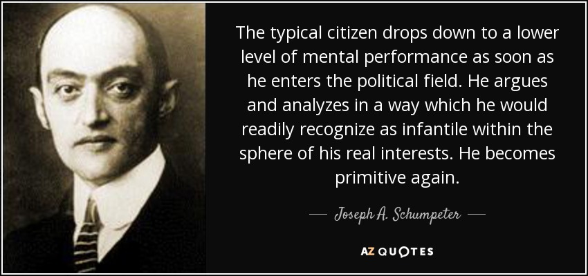 The typical citizen drops down to a lower level of mental performance as soon as he enters the political field. He argues and analyzes in a way which he would readily recognize as infantile within the sphere of his real interests. He becomes primitive again. - Joseph A. Schumpeter