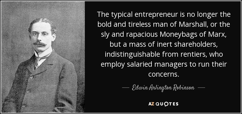 The typical entrepreneur is no longer the bold and tireless man of Marshall, or the sly and rapacious Moneybags of Marx, but a mass of inert shareholders, indistinguishable from rentiers, who employ salaried managers to run their concerns. - Edwin Arlington Robinson