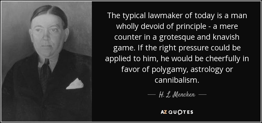 The typical lawmaker of today is a man wholly devoid of principle - a mere counter in a grotesque and knavish game. If the right pressure could be applied to him, he would be cheerfully in favor of polygamy, astrology or cannibalism. - H. L. Mencken