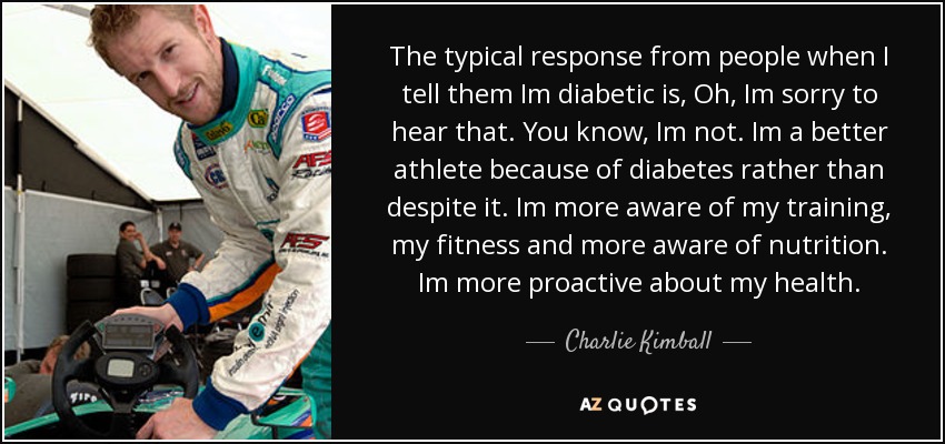 The typical response from people when I tell them Im diabetic is, Oh, Im sorry to hear that. You know, Im not. Im a better athlete because of diabetes rather than despite it. Im more aware of my training, my fitness and more aware of nutrition. Im more proactive about my health. - Charlie Kimball