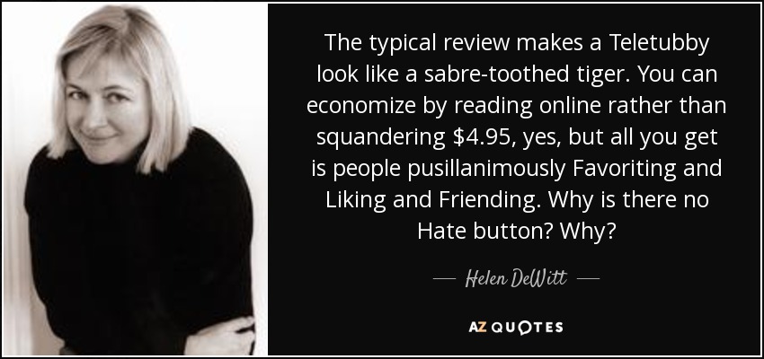 The typical review makes a Teletubby look like a sabre-toothed tiger. You can economize by reading online rather than squandering $4.95, yes, but all you get is people pusillanimously Favoriting and Liking and Friending. Why is there no Hate button? Why? - Helen DeWitt