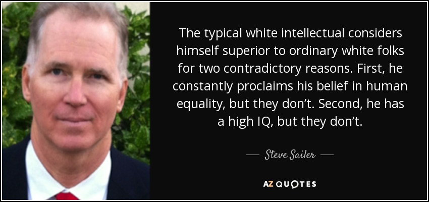 The typical white intellectual considers himself superior to ordinary white folks for two contradictory reasons. First, he constantly proclaims his belief in human equality, but they don’t. Second, he has a high IQ, but they don’t. - Steve Sailer