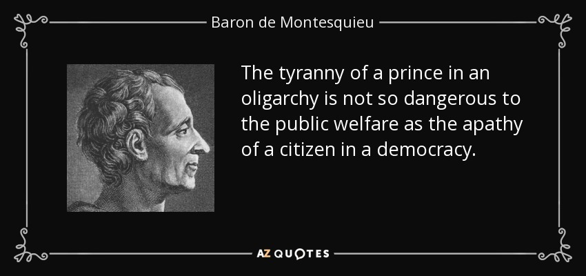 The tyranny of a prince in an oligarchy is not so dangerous to the public welfare as the apathy of a citizen in a democracy. - Baron de Montesquieu