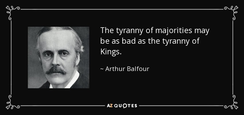 The tyranny of majorities may be as bad as the tyranny of Kings. - Arthur Balfour